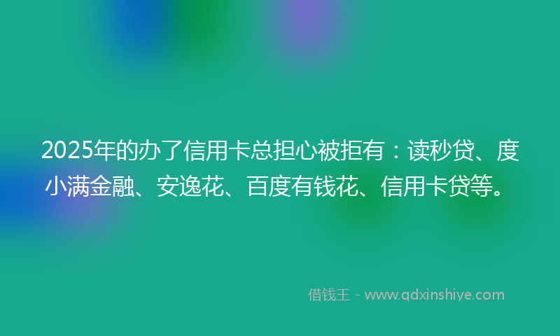 2025年的办了信用卡总担心被拒有：读秒贷、度小满金融、安逸花、百度有钱花、信用卡贷等。