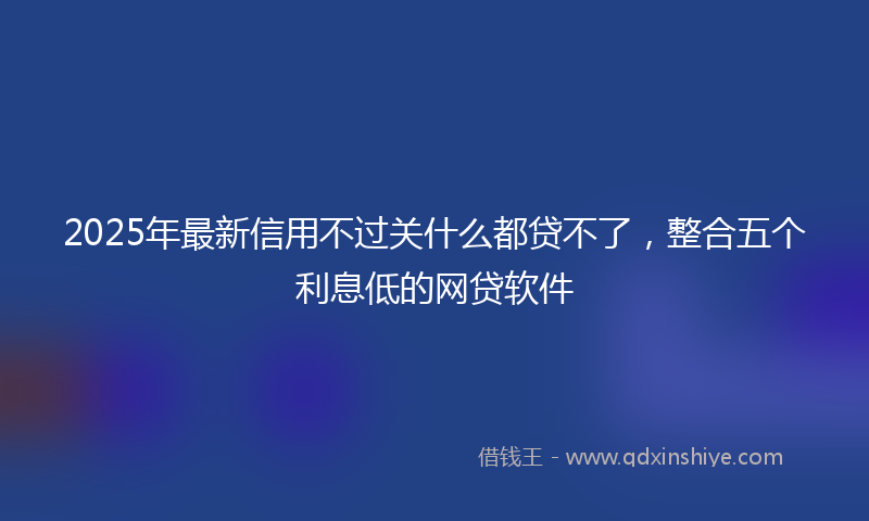 2025年最新信用不过关什么都贷不了，整合五个利息低的网贷软件