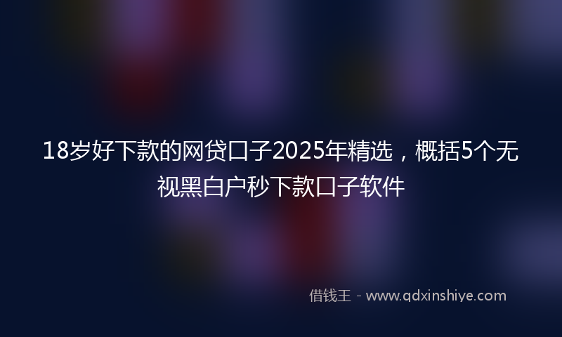 18岁好下款的网贷口子2025年精选，概括5个无视黑白户秒下款口子软件