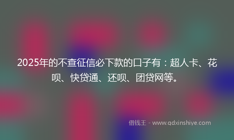 2025年的不查征信必下款的口子有：超人卡、花呗、快贷通、还呗、团贷网等。