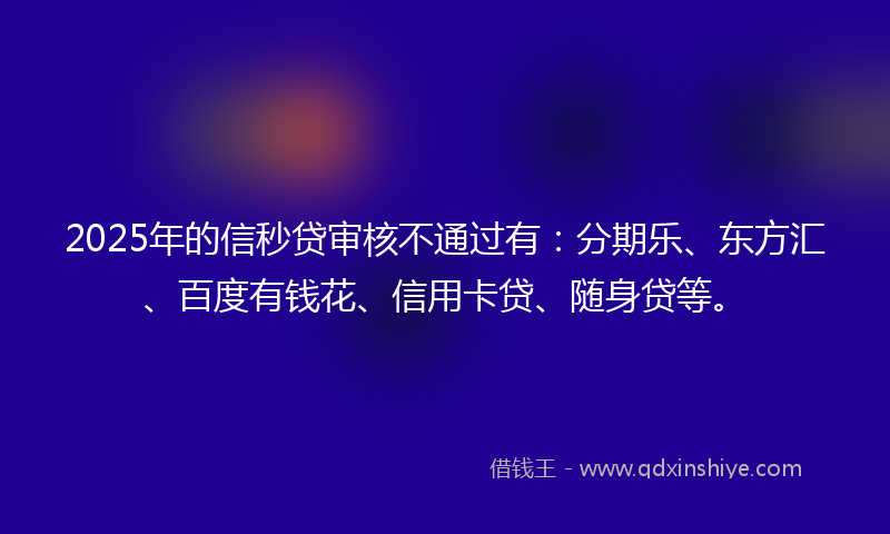 2025年的信秒贷审核不通过有：分期乐、东方汇、百度有钱花、信用卡贷、随身贷等。