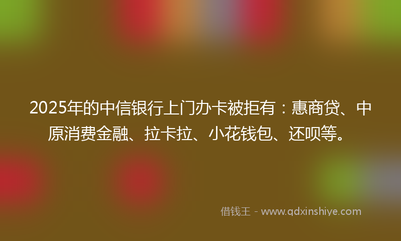 2025年的中信银行上门办卡被拒有：惠商贷、中原消费金融、拉卡拉、小花钱包、还呗等。