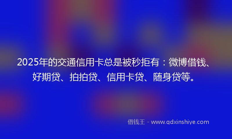 2025年的交通信用卡总是被秒拒有：微博借钱、好期贷、拍拍贷、信用卡贷、随身贷等。