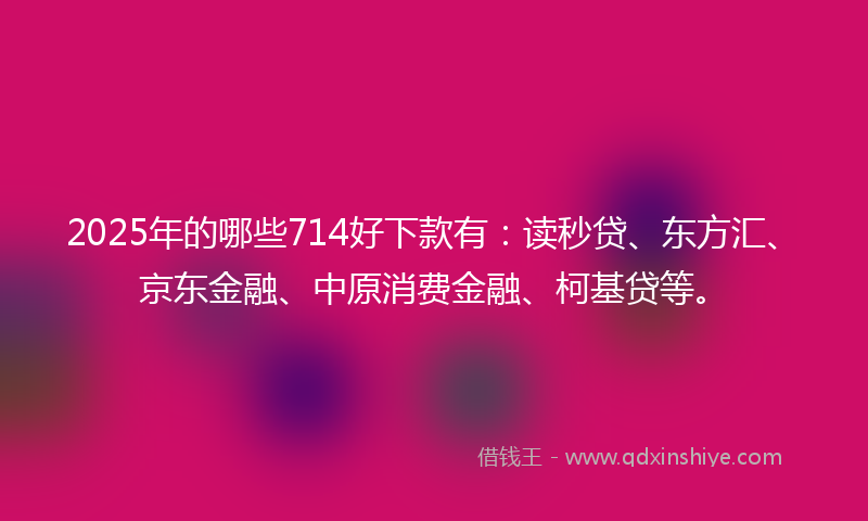 2025年的哪些714好下款有：读秒贷、东方汇、京东金融、中原消费金融、柯基贷等。