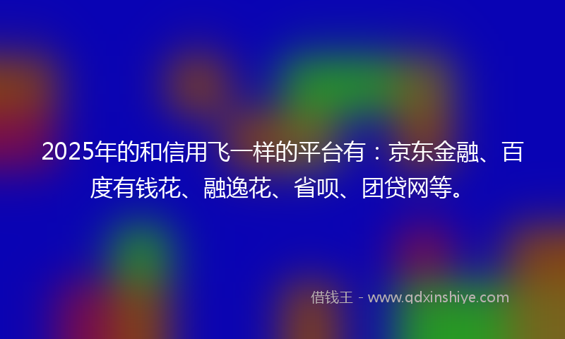 2025年的和信用飞一样的平台有：京东金融、百度有钱花、融逸花、省呗、团贷网等。