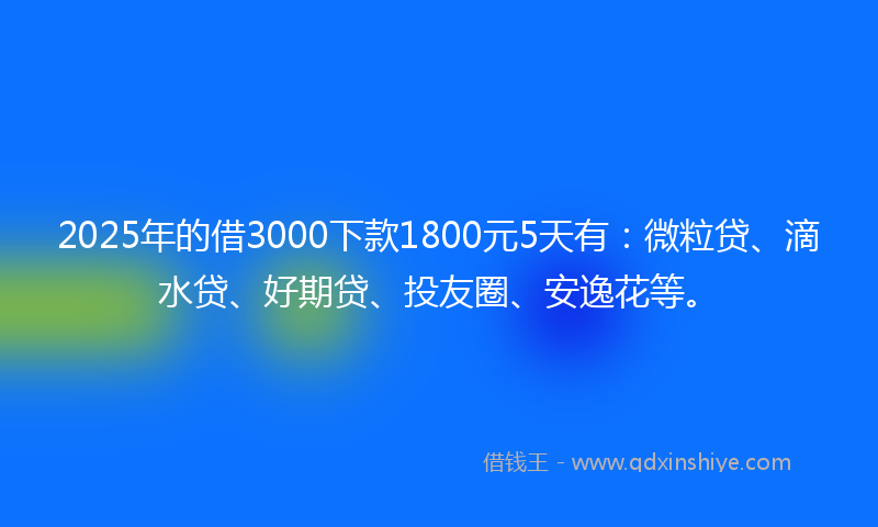 2025年的借3000下款1800元5天有：微粒贷、滴水贷、好期贷、投友圈、安逸花等。