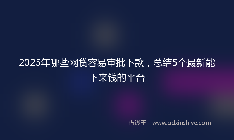 2025年哪些网贷容易审批下款，总结5个最新能下来钱的平台