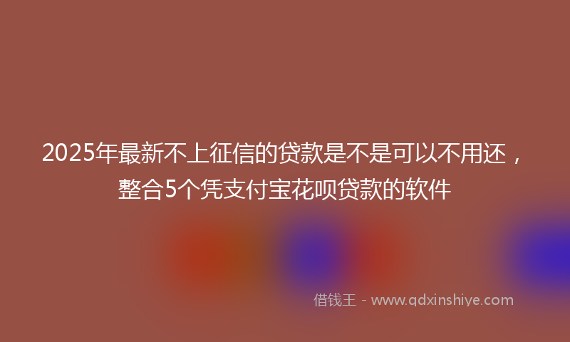 2025年最新不上征信的贷款是不是可以不用还，整合5个凭支付宝花呗贷款的软件