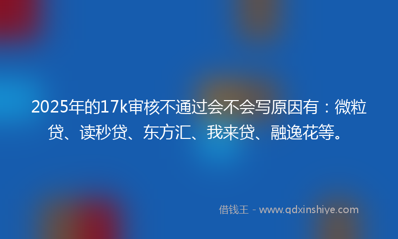 2025年的17k审核不通过会不会写原因有：微粒贷、读秒贷、东方汇、我来贷、融逸花等。