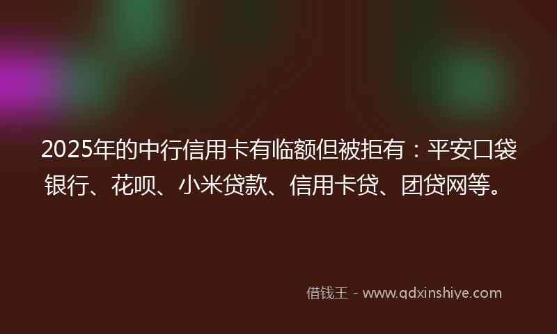 2025年的中行信用卡有临额但被拒有：平安口袋银行、花呗、小米贷款、信用卡贷、团贷网等。