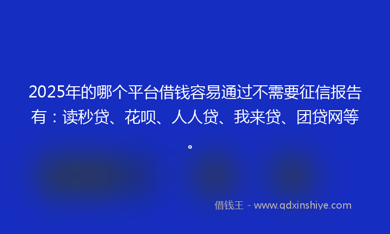 2025年的哪个平台借钱容易通过不需要征信报告有：读秒贷、花呗、人人贷、我来贷、团贷网等。