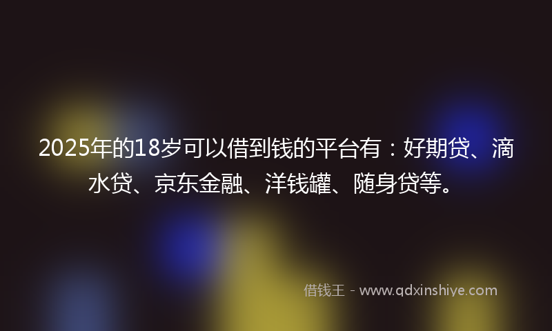 2025年的18岁可以借到钱的平台有：好期贷、滴水贷、京东金融、洋钱罐、随身贷等。