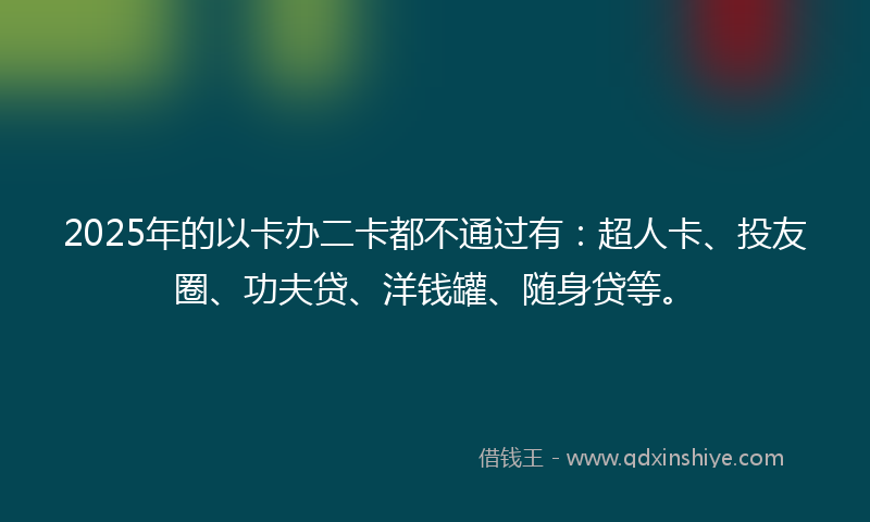 2025年的以卡办二卡都不通过有：超人卡、投友圈、功夫贷、洋钱罐、随身贷等。