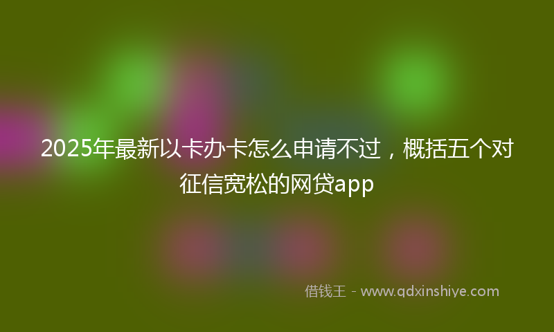 2025年最新以卡办卡怎么申请不过，概括五个对征信宽松的网贷app