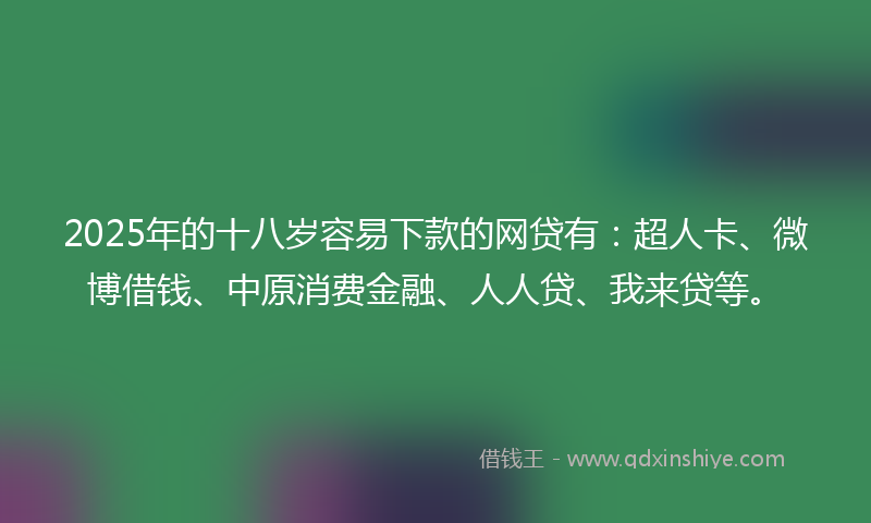 2025年的十八岁容易下款的网贷有：超人卡、微博借钱、中原消费金融、人人贷、我来贷等。