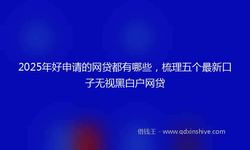 2025年好申请的网贷都有哪些，梳理五个最新口子无视黑白户网贷