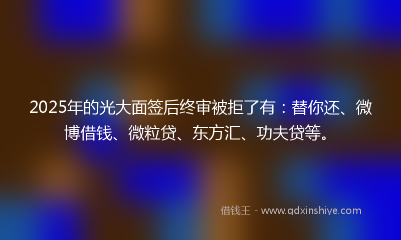 2025年的光大面签后终审被拒了有:替你还、微博借钱、微粒贷、东方汇、功夫贷等。