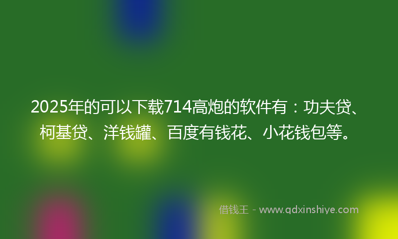 2025年的可以下载714高炮的软件有：功夫贷、柯基贷、洋钱罐、百度有钱花、小花钱包等。