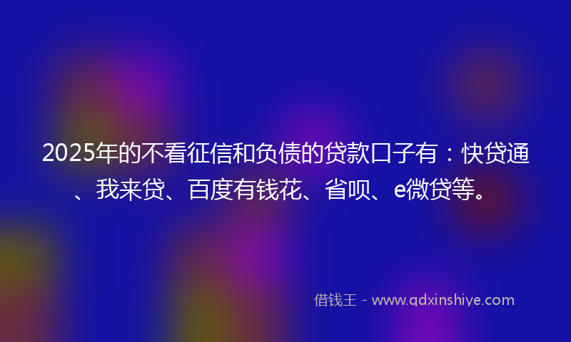 2025年的不看征信和负债的贷款口子有：快贷通、我来贷、百度有钱花、省呗、e微贷等。