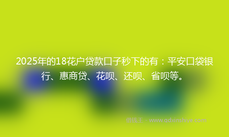 2025年的18花户贷款口子秒下的有：平安口袋银行、惠商贷、花呗、还呗、省呗等。