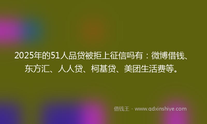 2025年的51人品贷被拒上征信吗有：微博借钱、东方汇、人人贷、柯基贷、美团生活费等。