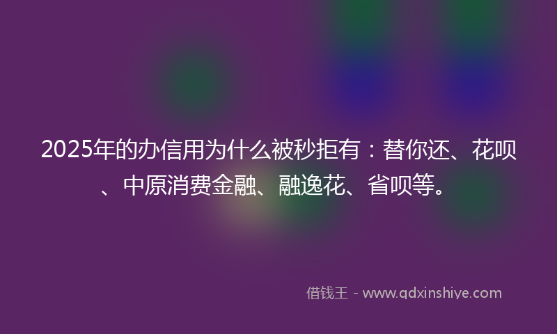 2025年的办信用为什么被秒拒有：替你还、花呗、中原消费金融、融逸花、省呗等。