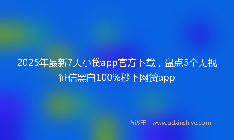 2025年最新7天小贷app官方下载，盘点5个无视征信黑白100%秒下网贷app