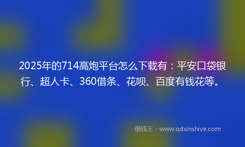 2025年的714高炮平台怎么下载有：平安口袋银行、超人卡、360借条、花呗、百度有钱花等。