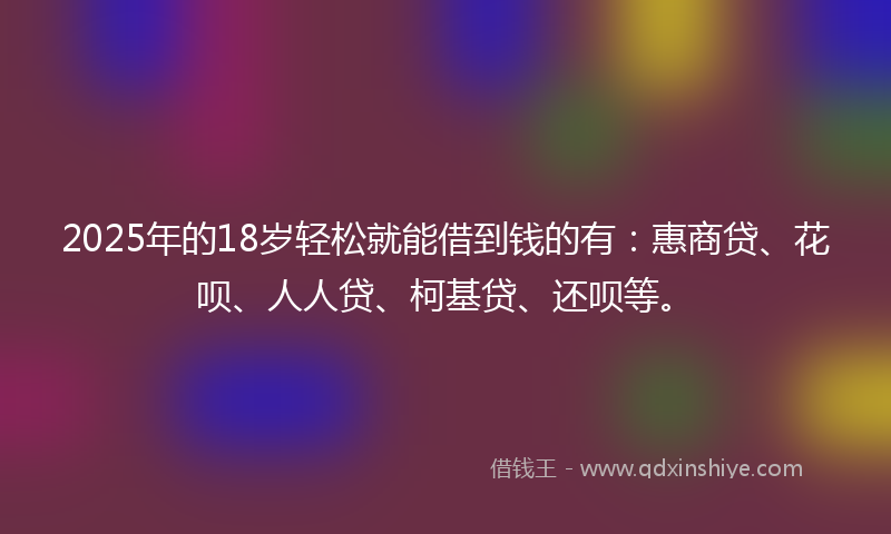 2025年的18岁轻松就能借到钱的有：惠商贷、花呗、人人贷、柯基贷、还呗等。
