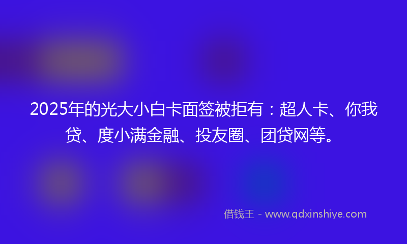 2025年的光大小白卡面签被拒有：超人卡、你我贷、度小满金融、投友圈、团贷网等。