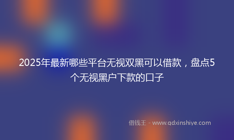 2025年最新哪些平台无视双黑可以借款，盘点5个无视黑户下款的口子