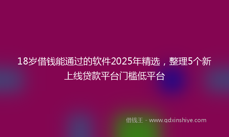 18岁借钱能通过的软件2025年精选，整理5个新上线贷款平台门槛低平台