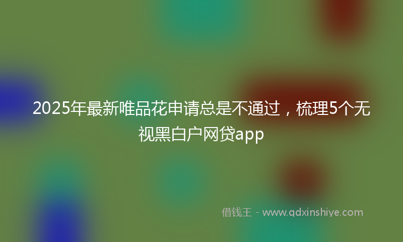 2025年最新唯品花申请总是不通过，梳理5个无视黑白户网贷app