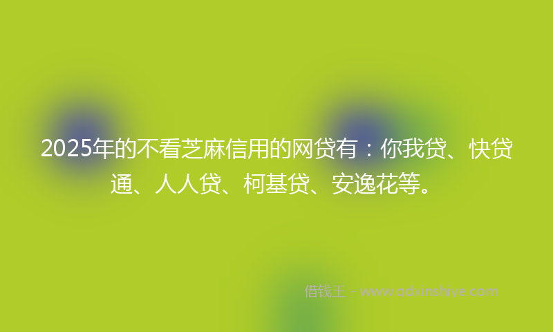 2025年的不看芝麻信用的网贷有：你我贷、快贷通、人人贷、柯基贷、安逸花等。