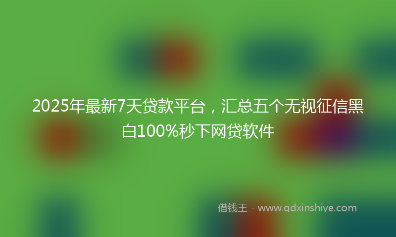 2025年最新7天贷款平台，汇总五个无视征信黑白100%秒下网贷软件