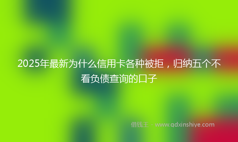 2025年最新为什么信用卡各种被拒，归纳五个不看负债查询的口子