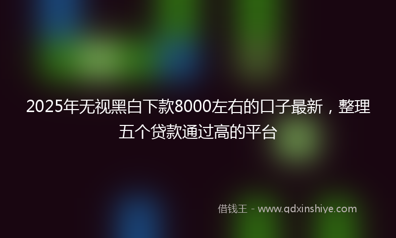 2025年无视黑白下款8000左右的口子最新，整理五个贷款通过高的平台
