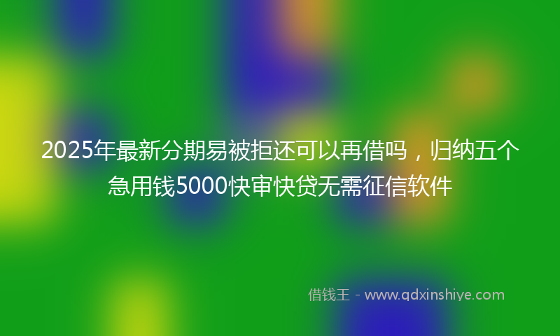2025年最新分期易被拒还可以再借吗，归纳五个急用钱5000快审快贷无需征信软件