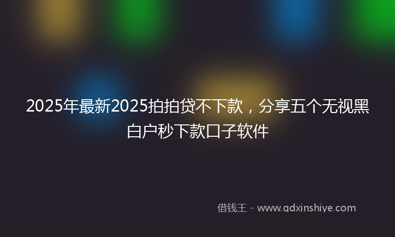 2025年最新2025拍拍贷不下款，分享五个无视黑白户秒下款口子软件