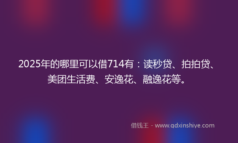 2025年的哪里可以借714有：读秒贷、拍拍贷、美团生活费、安逸花、融逸花等。