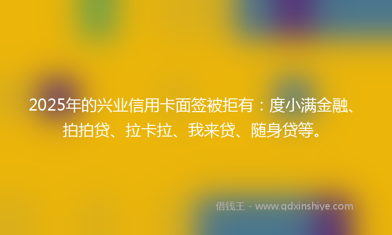 2025年的兴业信用卡面签被拒有：度小满金融、拍拍贷、拉卡拉、我来贷、随身贷等。