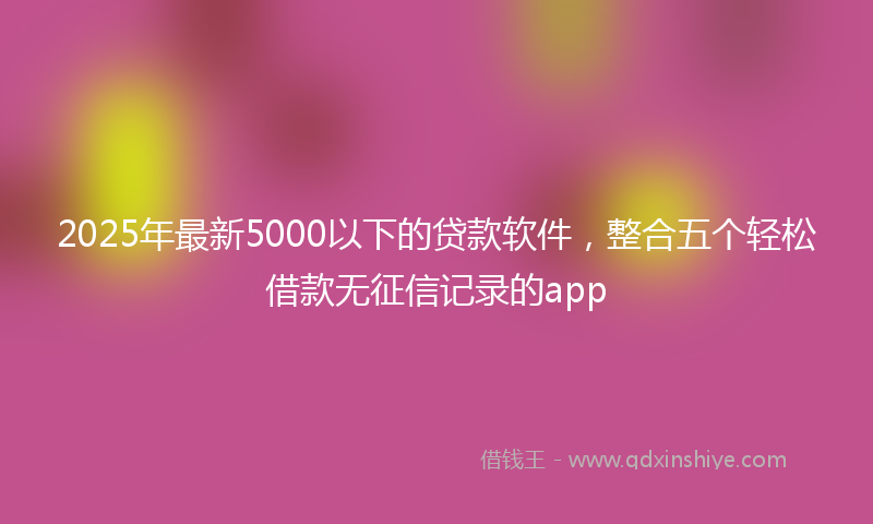 2025年最新5000以下的贷款软件，整合五个轻松借款无征信记录的app