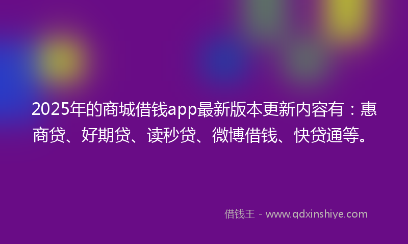 2025年的商城借钱app最新版本更新内容有：惠商贷、好期贷、读秒贷、微博借钱、快贷通等。