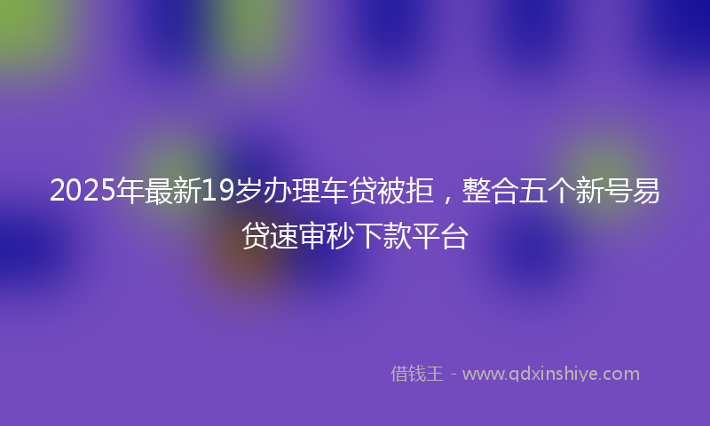 2025年最新19岁办理车贷被拒，整合五个新号易贷速审秒下款平台