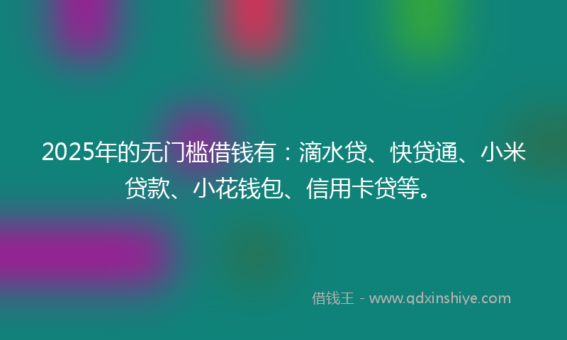 2025年的无门槛借钱有：滴水贷、快贷通、小米贷款、小花钱包、信用卡贷等。
