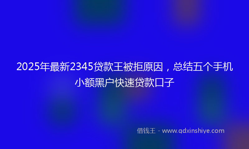 2025年最新2345贷款王被拒原因，总结五个手机小额黑户快速贷款口子
