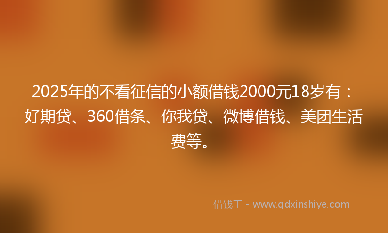 2025年的不看征信的小额借钱2000元18岁有：好期贷、360借条、你我贷、微博借钱、美团生活费等。