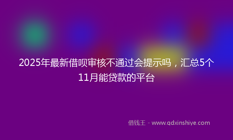 2025年最新借呗审核不通过会提示吗，汇总5个11月能贷款的平台