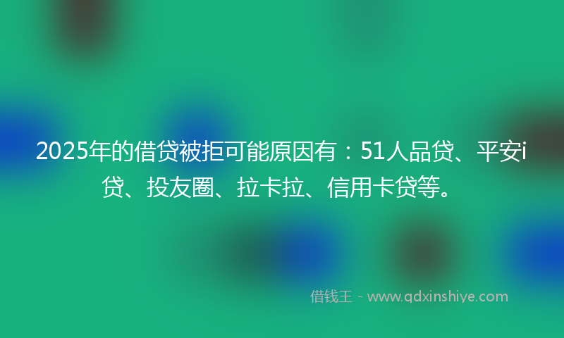 2025年的借贷被拒可能原因有：51人品贷、平安i贷、投友圈、拉卡拉、信用卡贷等。
