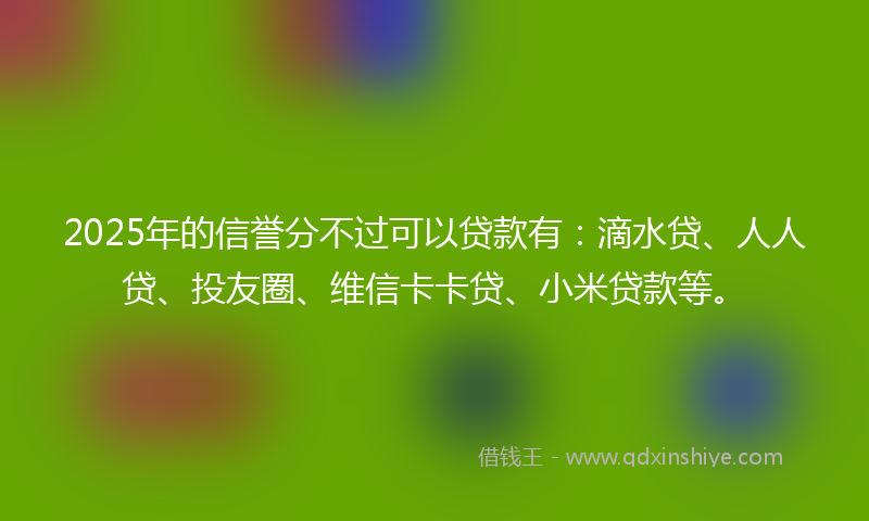 2025年的信誉分不过可以贷款有：滴水贷、人人贷、投友圈、维信卡卡贷、小米贷款等。